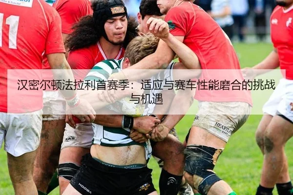 汉密尔顿法拉利首赛季：适应与赛车性能磨合的挑战与机遇